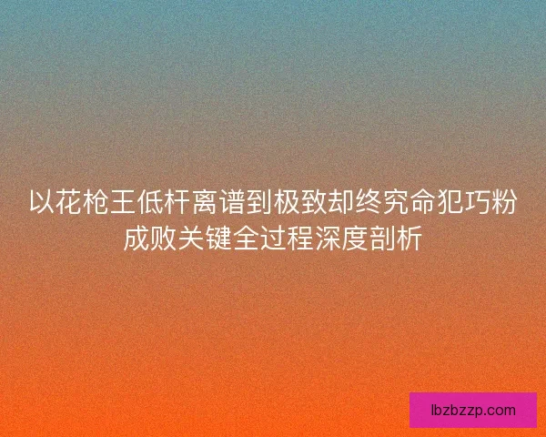以花枪王低杆离谱到极致却终究命犯巧粉成败关键全过程深度剖析