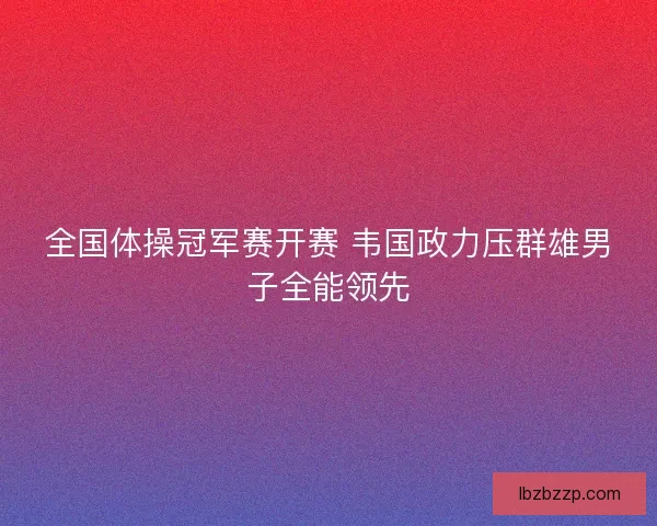 全国体操冠军赛开赛 韦国政力压群雄男子全能领先