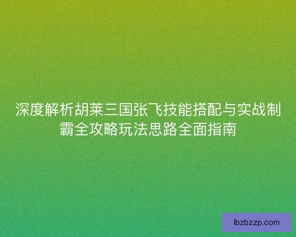 深度解析胡莱三国张飞技能搭配与实战制霸全攻略玩法思路全面指南