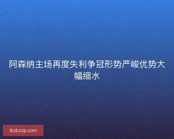 阿森纳主场再度失利争冠形势严峻优势大幅缩水