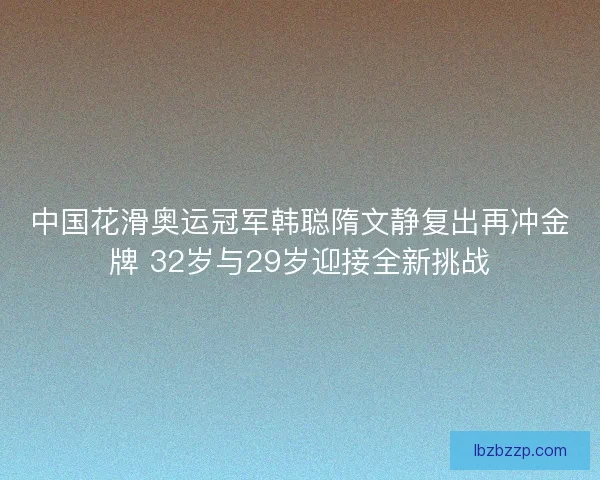 中国花滑奥运冠军韩聪隋文静复出再冲金牌 32岁与29岁迎接全新挑战