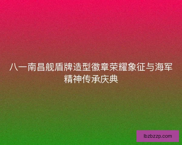 八一南昌舰盾牌造型徽章荣耀象征与海军精神传承庆典